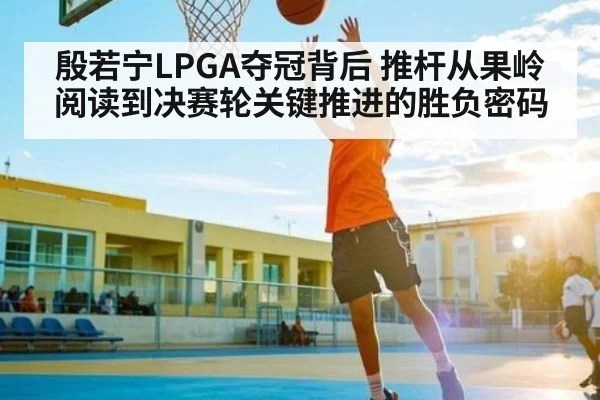 殷若宁LPGA夺冠背后 推杆从果岭阅读到决赛轮关键推进的胜负密码