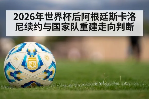 2026年世界杯后阿根廷斯卡洛尼续约与国家队重建走向判断